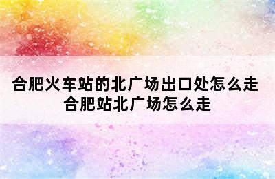 合肥火车站的北广场出口处怎么走 合肥站北广场怎么走